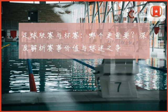 足球联赛与杯赛：哪个更重要？深度解析赛事价值与球迷之争