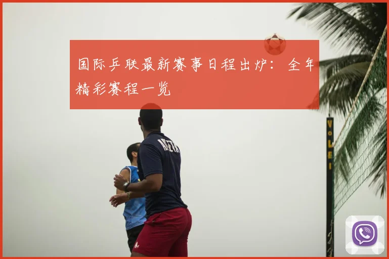 国际乒联最新赛事日程出炉：全年精彩赛程一览