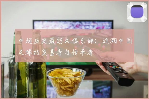 中超历史最悠久俱乐部：追溯中国足球的奠基者与传承者