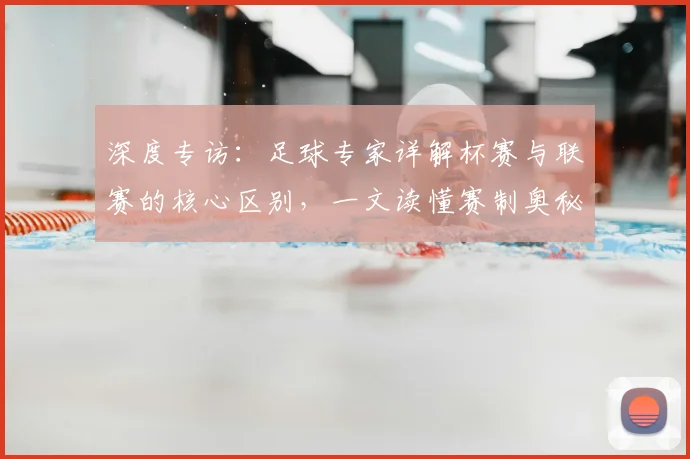 深度专访：足球专家详解杯赛与联赛的核心区别，一文读懂赛制奥秘