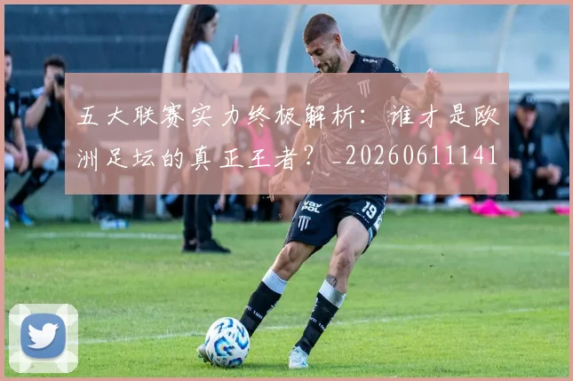 五大联赛实力终极解析：谁才是欧洲足坛的真正王者？_20260611141148
