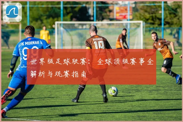 世界级足球联赛：全球顶级赛事全解析与观赛指南