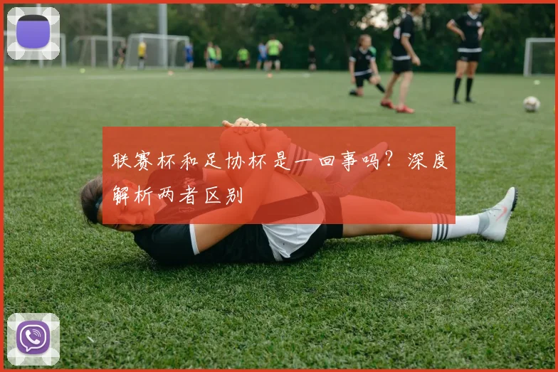 联赛杯和足协杯是一回事吗？深度解析两者区别