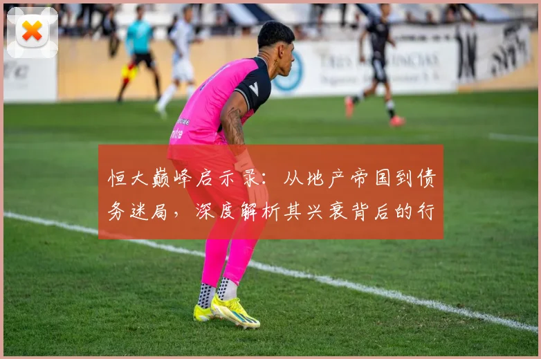恒大巅峰启示录：从地产帝国到债务迷局，深度解析其兴衰背后的行业变革