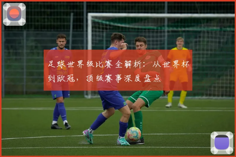 足球世界级比赛全解析:从世界杯到欧冠,顶级赛事深度盘点