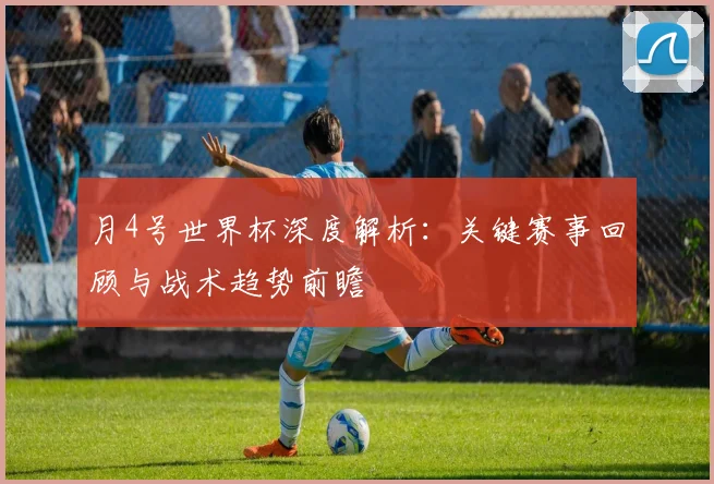 月4号世界杯深度解析：关键赛事回顾与战术趋势前瞻