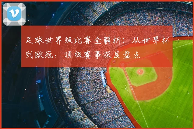 足球世界级比赛全解析:从世界杯到欧冠,顶级赛事深度盘点