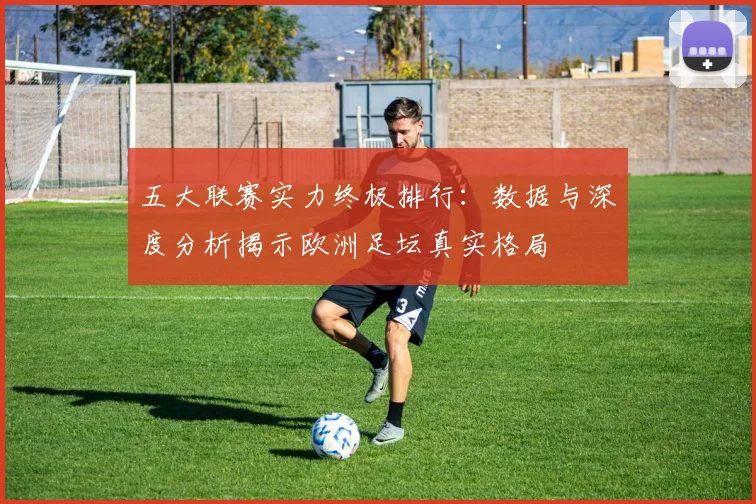 五大联赛实力终极排行:数据与深度分析揭示欧洲足坛真实格局