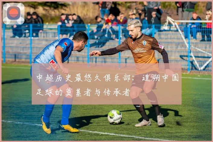 中超历史最悠久俱乐部:追溯中国足球的奠基者与传承者